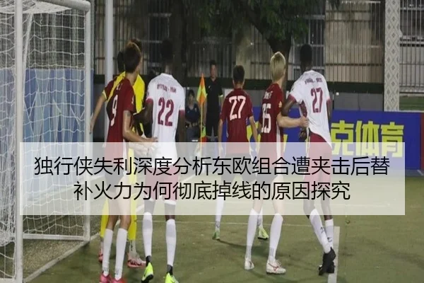 独行侠失利深度分析东欧组合遭夹击后替补火力为何彻底掉线的原因探究
