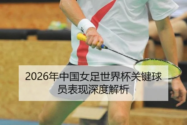 2026年中国女足世界杯关键球员表现深度解析